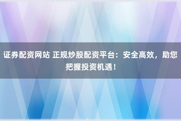 证券配资网站 正规炒股配资平台：安全高效，助您把握投资机遇！