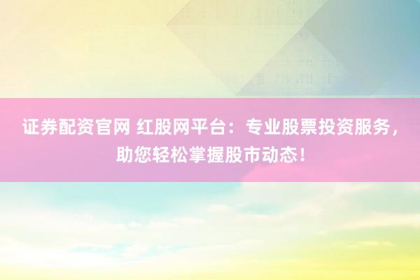 证券配资官网 红股网平台：专业股票投资服务，助您轻松掌握股市动态！