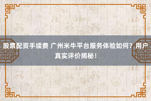 股票配资手续费 广州米牛平台服务体验如何？用户真实评价揭秘！