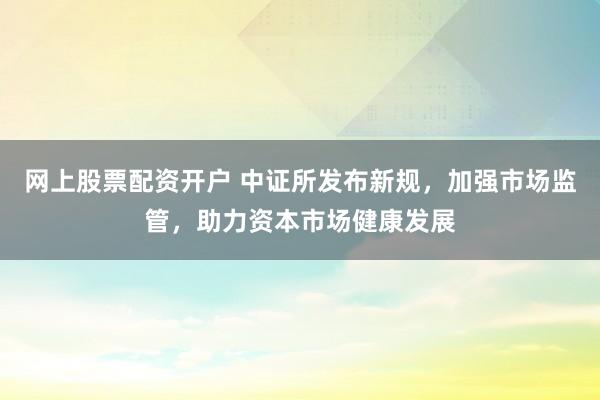 网上股票配资开户 中证所发布新规，加强市场监管，助力资本市场健康发展