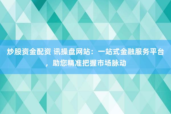 炒股资金配资 讯操盘网站：一站式金融服务平台，助您精准把握市场脉动