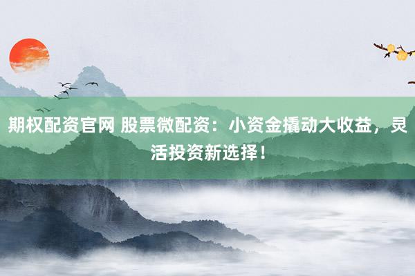 期权配资官网 股票微配资：小资金撬动大收益，灵活投资新选择！
