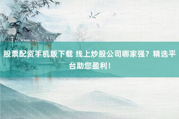 股票配资手机版下载 线上炒股公司哪家强？精选平台助您盈利！