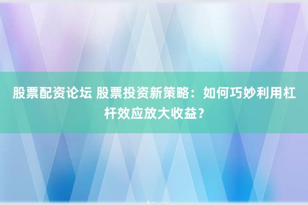 股票配资论坛 股票投资新策略：如何巧妙利用杠杆效应放大收益？