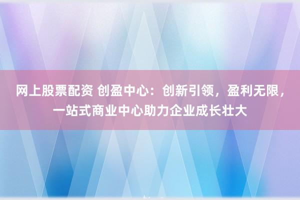 网上股票配资 创盈中心：创新引领，盈利无限，一站式商业中心助力企业成长壮大