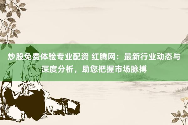 炒股免费体验专业配资 红腾网：最新行业动态与深度分析，助您把握市场脉搏