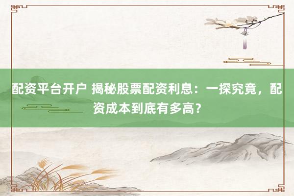 配资平台开户 揭秘股票配资利息：一探究竟，配资成本到底有多高？