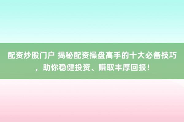 配资炒股门户 揭秘配资操盘高手的十大必备技巧，助你稳健投资、赚取丰厚回报！