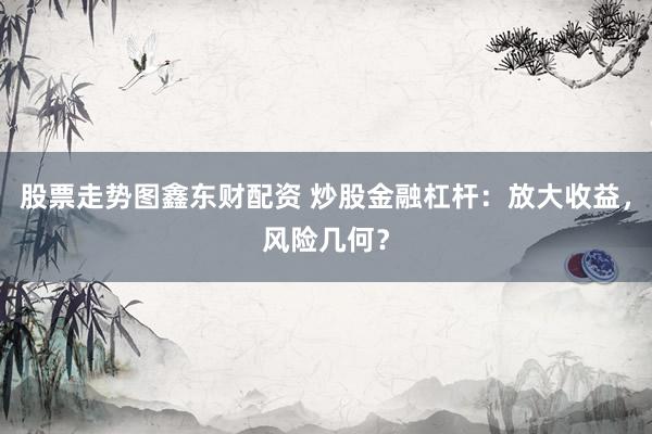 股票走势图鑫东财配资 炒股金融杠杆：放大收益，风险几何？