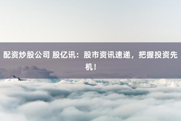配资炒股公司 股亿讯：股市资讯速递，把握投资先机！