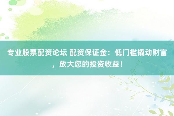 专业股票配资论坛 配资保证金：低门槛撬动财富，放大您的投资收益！