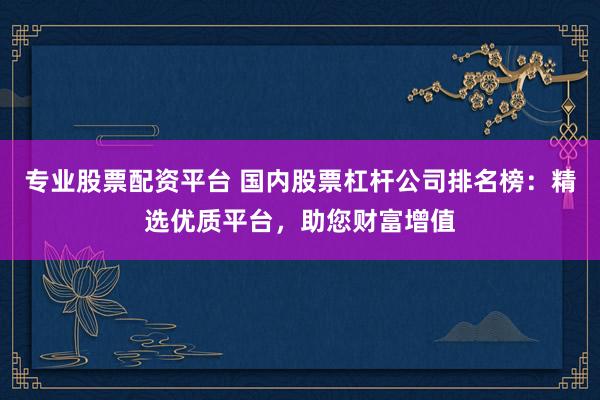专业股票配资平台 国内股票杠杆公司排名榜：精选优质平台，助您财富增值