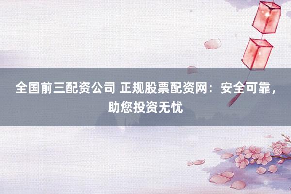 全国前三配资公司 正规股票配资网：安全可靠，助您投资无忧