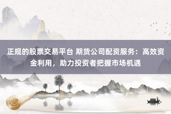 正规的股票交易平台 期货公司配资服务：高效资金利用，助力投资者把握市场机遇