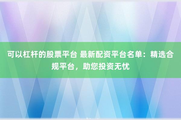 可以杠杆的股票平台 最新配资平台名单：精选合规平台，助您投资无忧
