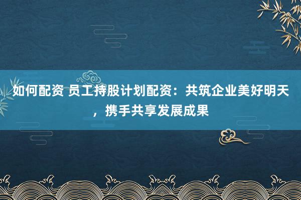 如何配资 员工持股计划配资：共筑企业美好明天，携手共享发展成果