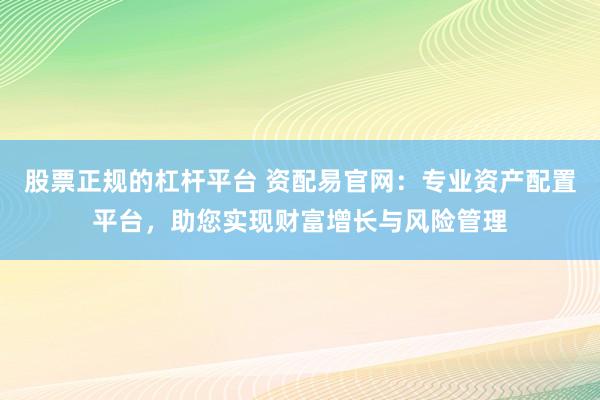 股票正规的杠杆平台 资配易官网：专业资产配置平台，助您实现财富增长与风险管理