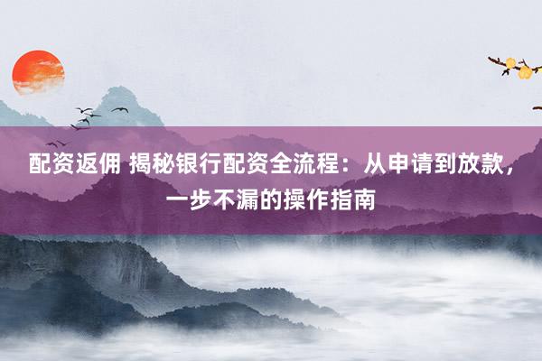 配资返佣 揭秘银行配资全流程：从申请到放款，一步不漏的操作指南