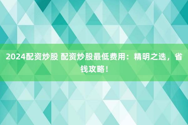 2024配资炒股 配资炒股最低费用：精明之选，省钱攻略！