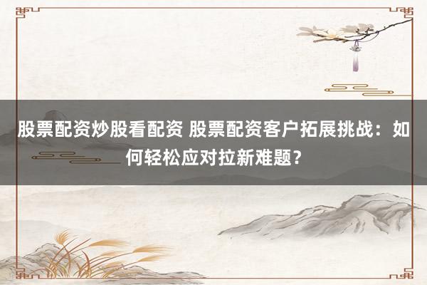 股票配资炒股看配资 股票配资客户拓展挑战：如何轻松应对拉新难题？
