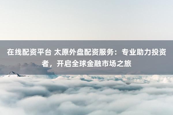 在线配资平台 太原外盘配资服务：专业助力投资者，开启全球金融市场之旅