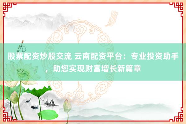 股票配资炒股交流 云南配资平台：专业投资助手，助您实现财富增长新篇章