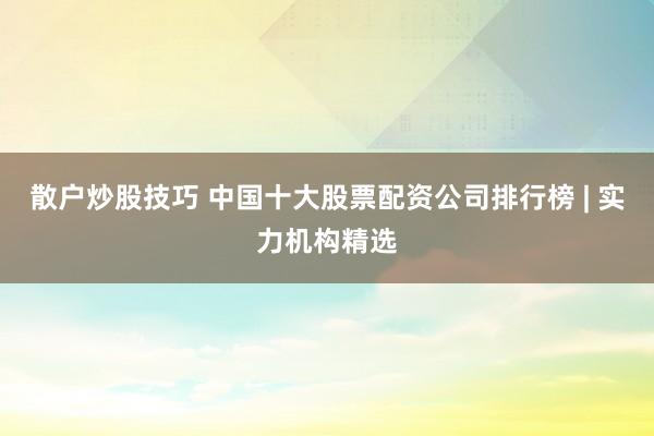 散户炒股技巧 中国十大股票配资公司排行榜 | 实力机构精选