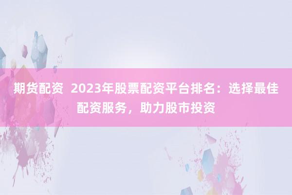 期货配资  2023年股票配资平台排名：选择最佳配资服务，助力股市投资