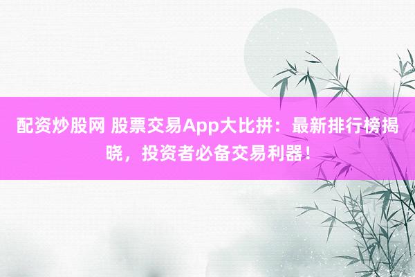 配资炒股网 股票交易App大比拼：最新排行榜揭晓，投资者必备交易利器！
