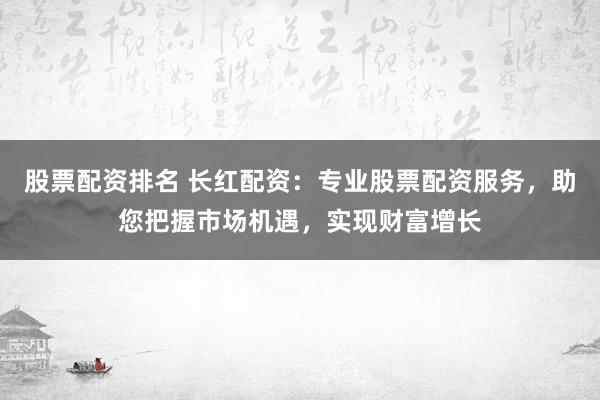 股票配资排名 长红配资：专业股票配资服务，助您把握市场机遇，实现财富增长