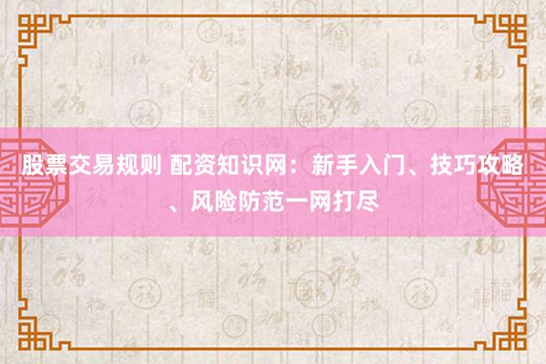 股票交易规则 配资知识网：新手入门、技巧攻略、风险防范一网打尽