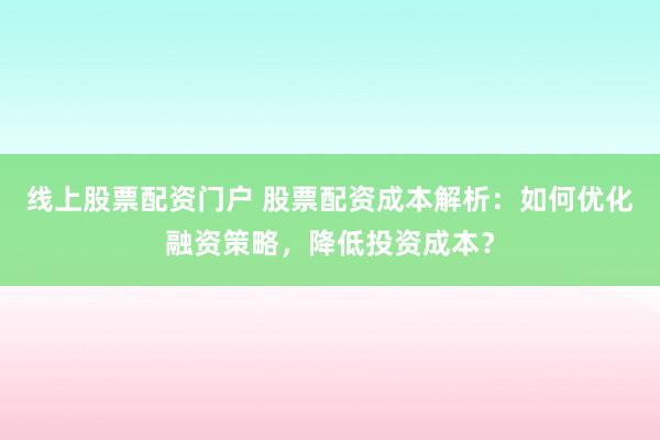线上股票配资门户 股票配资成本解析：如何优化融资策略，降低投资成本？