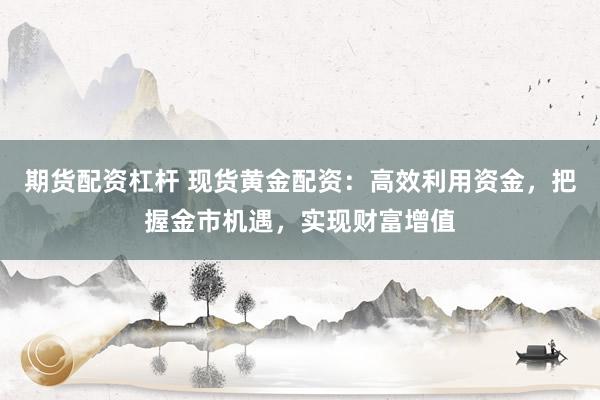 期货配资杠杆 现货黄金配资：高效利用资金，把握金市机遇，实现财富增值