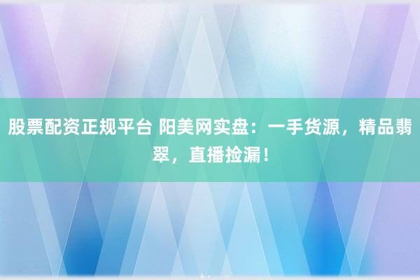 股票配资正规平台 阳美网实盘：一手货源，精品翡翠，直播捡漏！