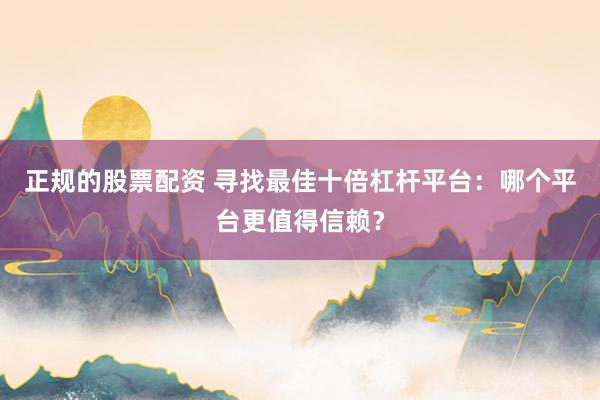 正规的股票配资 寻找最佳十倍杠杆平台：哪个平台更值得信赖？