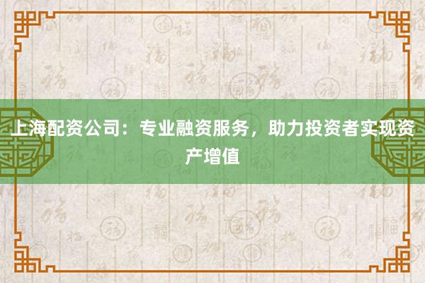 上海配资公司：专业融资服务，助力投资者实现资产增值