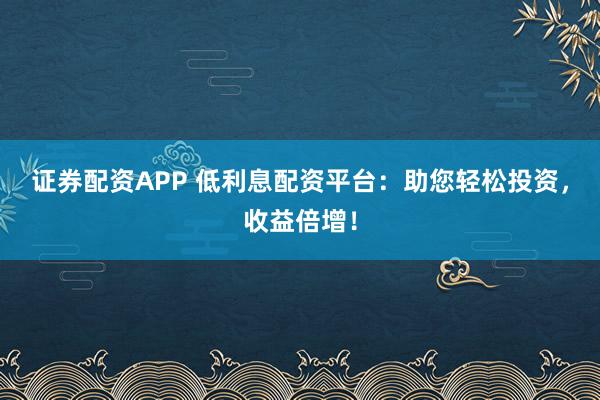 证券配资APP 低利息配资平台：助您轻松投资，收益倍增！