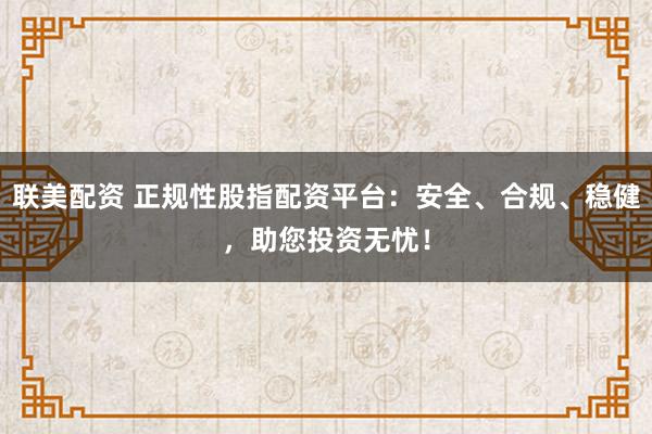 联美配资 正规性股指配资平台：安全、合规、稳健，助您投资无忧！