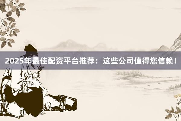 2025年最佳配资平台推荐：这些公司值得您信赖！