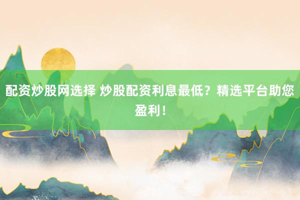 配资炒股网选择 炒股配资利息最低？精选平台助您盈利！