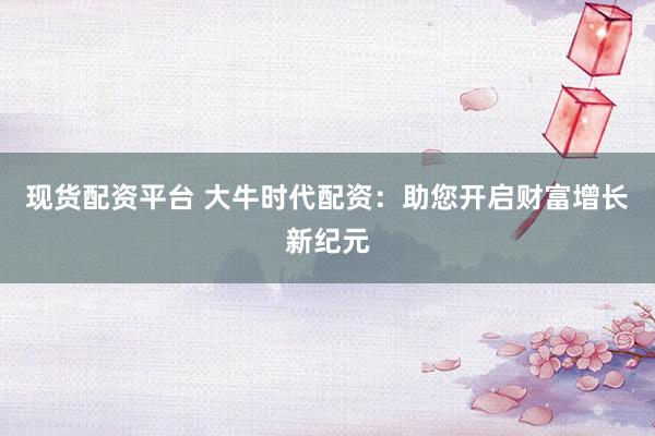 现货配资平台 大牛时代配资：助您开启财富增长新纪元