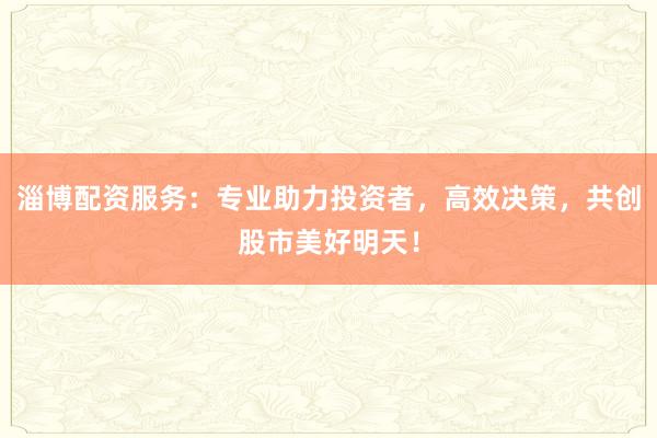 淄博配资服务：专业助力投资者，高效决策，共创股市美好明天！