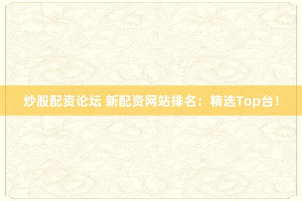 炒股配资论坛 新配资网站排名：精选Top台！