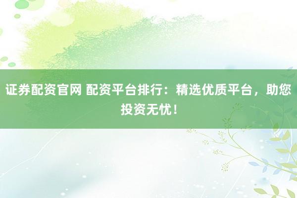 证券配资官网 配资平台排行：精选优质平台，助您投资无忧！