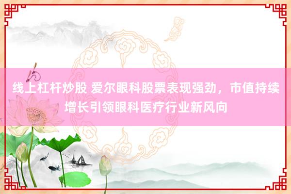 线上杠杆炒股 爱尔眼科股票表现强劲，市值持续增长引领眼科医疗行业新风向