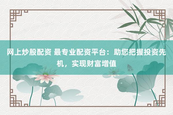 网上炒股配资 最专业配资平台：助您把握投资先机，实现财富增值