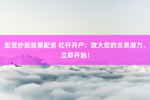 配资炒股股票配资 杠杆开户：放大您的交易潜力，立即开始！