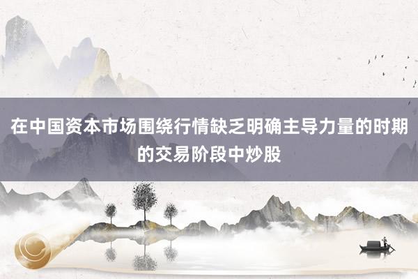 在中国资本市场围绕行情缺乏明确主导力量的时期的交易阶段中炒股