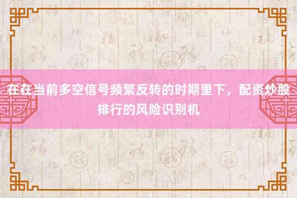 在在当前多空信号频繁反转的时期里下,配资炒股排行的风险识别机
