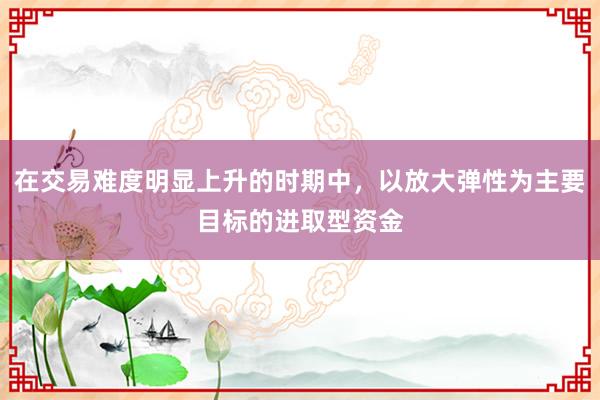 在交易难度明显上升的时期中，以放大弹性为主要目标的进取型资金